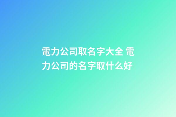 電力公司取名字大全 電力公司的名字取什么好-第1張-公司起名-玄機派